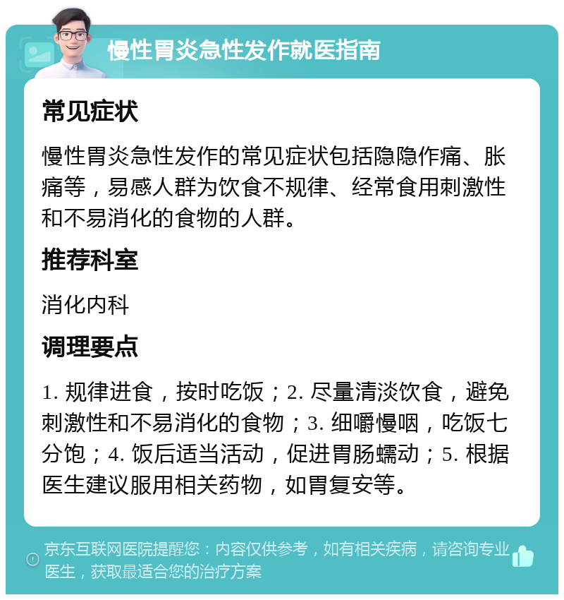 慢性胃炎急性发作就医指南 常见症状 慢性胃炎急性发作的常见症状包括隐隐作痛、胀痛等，易感人群为饮食不规律、经常食用刺激性和不易消化的食物的人群。 推荐科室 消化内科 调理要点 1. 规律进食，按时吃饭；2. 尽量清淡饮食，避免刺激性和不易消化的食物；3. 细嚼慢咽，吃饭七分饱；4. 饭后适当活动，促进胃肠蠕动；5. 根据医生建议服用相关药物，如胃复安等。