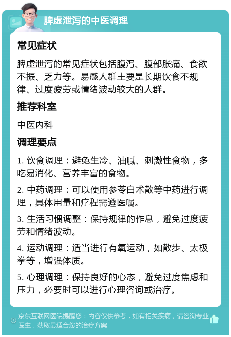 脾虚泄泻的中医调理 常见症状 脾虚泄泻的常见症状包括腹泻、腹部胀痛、食欲不振、乏力等。易感人群主要是长期饮食不规律、过度疲劳或情绪波动较大的人群。 推荐科室 中医内科 调理要点 1. 饮食调理：避免生冷、油腻、刺激性食物，多吃易消化、营养丰富的食物。 2. 中药调理：可以使用参苓白术散等中药进行调理，具体用量和疗程需遵医嘱。 3. 生活习惯调整：保持规律的作息，避免过度疲劳和情绪波动。 4. 运动调理：适当进行有氧运动，如散步、太极拳等，增强体质。 5. 心理调理：保持良好的心态，避免过度焦虑和压力，必要时可以进行心理咨询或治疗。