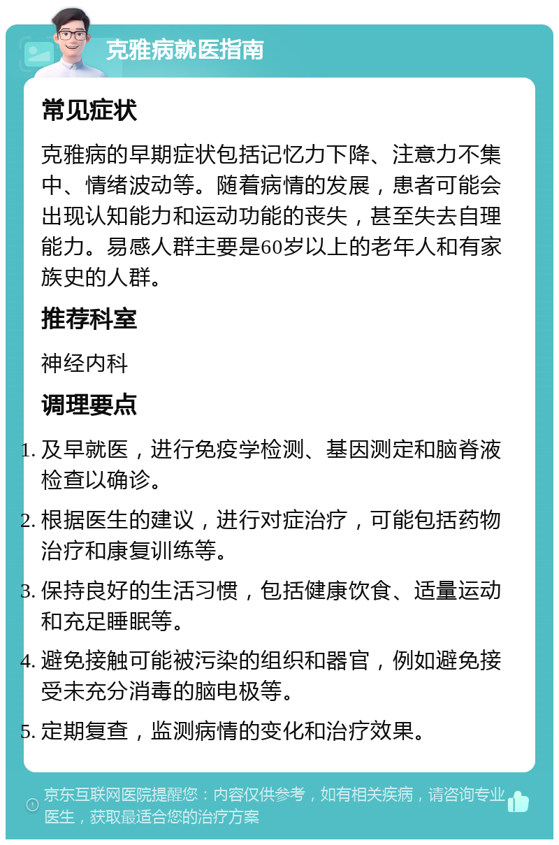 克雅病就医指南 常见症状 克雅病的早期症状包括记忆力下降、注意力不集中、情绪波动等。随着病情的发展，患者可能会出现认知能力和运动功能的丧失，甚至失去自理能力。易感人群主要是60岁以上的老年人和有家族史的人群。 推荐科室 神经内科 调理要点 及早就医，进行免疫学检测、基因测定和脑脊液检查以确诊。 根据医生的建议，进行对症治疗，可能包括药物治疗和康复训练等。 保持良好的生活习惯，包括健康饮食、适量运动和充足睡眠等。 避免接触可能被污染的组织和器官，例如避免接受未充分消毒的脑电极等。 定期复查，监测病情的变化和治疗效果。