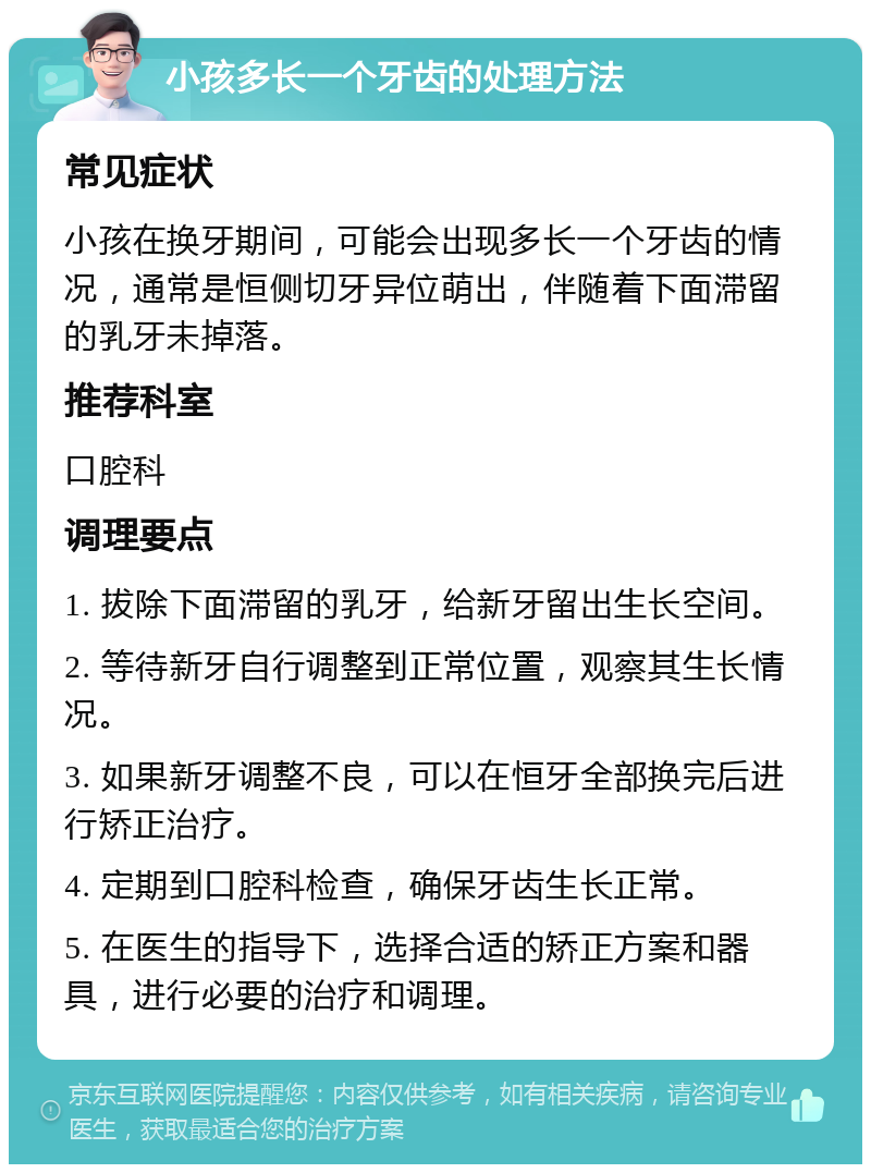 小孩多长一个牙齿的处理方法 常见症状 小孩在换牙期间，可能会出现多长一个牙齿的情况，通常是恒侧切牙异位萌出，伴随着下面滞留的乳牙未掉落。 推荐科室 口腔科 调理要点 1. 拔除下面滞留的乳牙，给新牙留出生长空间。 2. 等待新牙自行调整到正常位置，观察其生长情况。 3. 如果新牙调整不良，可以在恒牙全部换完后进行矫正治疗。 4. 定期到口腔科检查，确保牙齿生长正常。 5. 在医生的指导下，选择合适的矫正方案和器具，进行必要的治疗和调理。