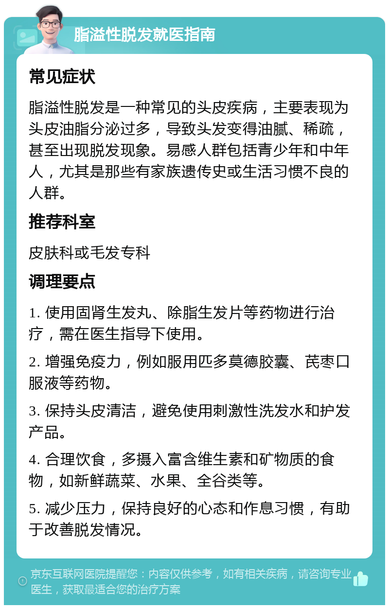 脂溢性脱发就医指南 常见症状 脂溢性脱发是一种常见的头皮疾病，主要表现为头皮油脂分泌过多，导致头发变得油腻、稀疏，甚至出现脱发现象。易感人群包括青少年和中年人，尤其是那些有家族遗传史或生活习惯不良的人群。 推荐科室 皮肤科或毛发专科 调理要点 1. 使用固肾生发丸、除脂生发片等药物进行治疗，需在医生指导下使用。 2. 增强免疫力，例如服用匹多莫德胶囊、芪枣口服液等药物。 3. 保持头皮清洁，避免使用刺激性洗发水和护发产品。 4. 合理饮食，多摄入富含维生素和矿物质的食物，如新鲜蔬菜、水果、全谷类等。 5. 减少压力，保持良好的心态和作息习惯，有助于改善脱发情况。