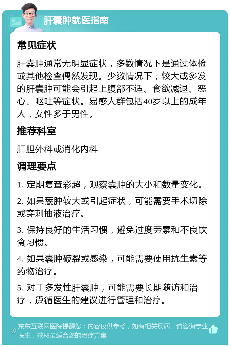 肝囊肿就医指南 常见症状 肝囊肿通常无明显症状，多数情况下是通过体检或其他检查偶然发现。少数情况下，较大或多发的肝囊肿可能会引起上腹部不适、食欲减退、恶心、呕吐等症状。易感人群包括40岁以上的成年人，女性多于男性。 推荐科室 肝胆外科或消化内科 调理要点 1. 定期复查彩超，观察囊肿的大小和数量变化。 2. 如果囊肿较大或引起症状，可能需要手术切除或穿刺抽液治疗。 3. 保持良好的生活习惯，避免过度劳累和不良饮食习惯。 4. 如果囊肿破裂或感染，可能需要使用抗生素等药物治疗。 5. 对于多发性肝囊肿，可能需要长期随访和治疗，遵循医生的建议进行管理和治疗。