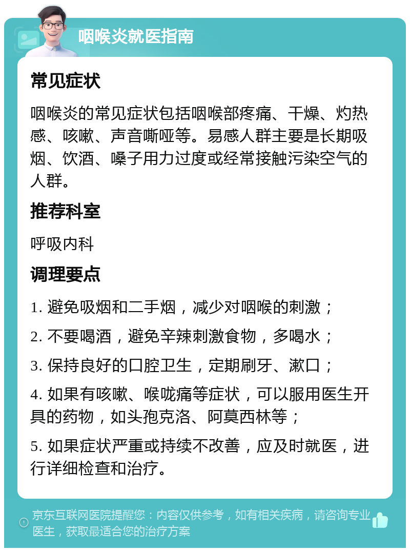 咽喉炎就医指南 常见症状 咽喉炎的常见症状包括咽喉部疼痛、干燥、灼热感、咳嗽、声音嘶哑等。易感人群主要是长期吸烟、饮酒、嗓子用力过度或经常接触污染空气的人群。 推荐科室 呼吸内科 调理要点 1. 避免吸烟和二手烟，减少对咽喉的刺激； 2. 不要喝酒，避免辛辣刺激食物，多喝水； 3. 保持良好的口腔卫生，定期刷牙、漱口； 4. 如果有咳嗽、喉咙痛等症状，可以服用医生开具的药物，如头孢克洛、阿莫西林等； 5. 如果症状严重或持续不改善，应及时就医，进行详细检查和治疗。