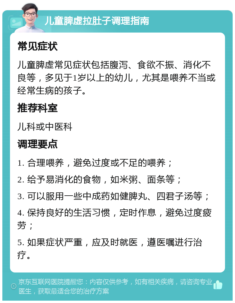 儿童脾虚拉肚子调理指南 常见症状 儿童脾虚常见症状包括腹泻、食欲不振、消化不良等，多见于1岁以上的幼儿，尤其是喂养不当或经常生病的孩子。 推荐科室 儿科或中医科 调理要点 1. 合理喂养，避免过度或不足的喂养； 2. 给予易消化的食物，如米粥、面条等； 3. 可以服用一些中成药如健脾丸、四君子汤等； 4. 保持良好的生活习惯，定时作息，避免过度疲劳； 5. 如果症状严重，应及时就医，遵医嘱进行治疗。