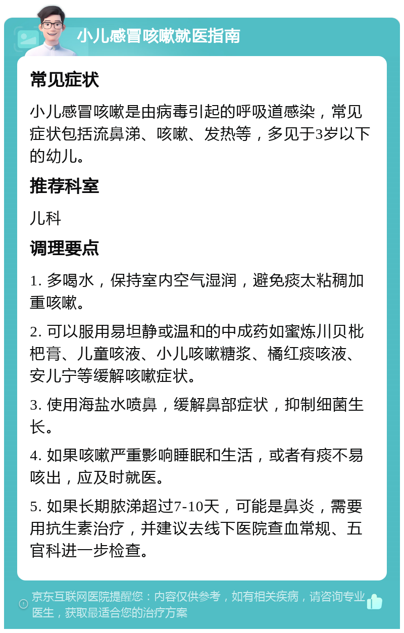 小儿感冒咳嗽就医指南 常见症状 小儿感冒咳嗽是由病毒引起的呼吸道感染，常见症状包括流鼻涕、咳嗽、发热等，多见于3岁以下的幼儿。 推荐科室 儿科 调理要点 1. 多喝水，保持室内空气湿润，避免痰太粘稠加重咳嗽。 2. 可以服用易坦静或温和的中成药如蜜炼川贝枇杷膏、儿童咳液、小儿咳嗽糖浆、橘红痰咳液、安儿宁等缓解咳嗽症状。 3. 使用海盐水喷鼻，缓解鼻部症状，抑制细菌生长。 4. 如果咳嗽严重影响睡眠和生活，或者有痰不易咳出，应及时就医。 5. 如果长期脓涕超过7-10天，可能是鼻炎，需要用抗生素治疗，并建议去线下医院查血常规、五官科进一步检查。