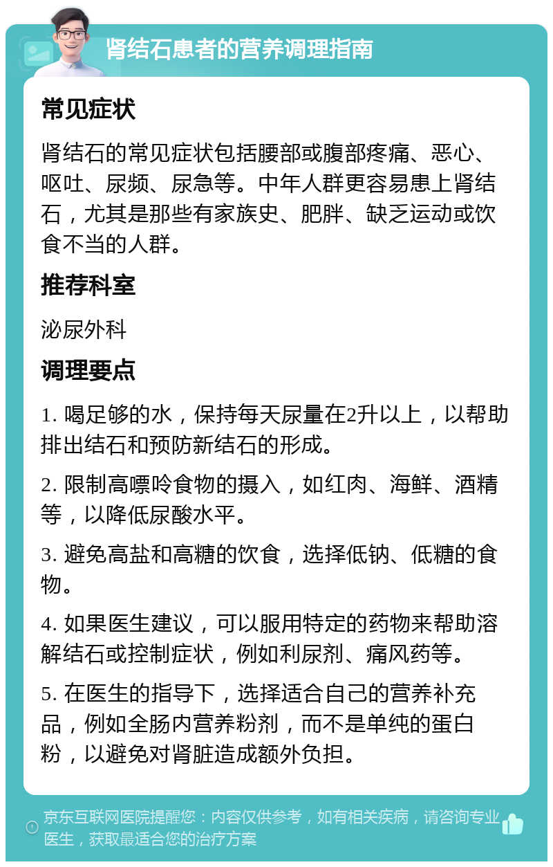 肾结石患者的营养调理指南 常见症状 肾结石的常见症状包括腰部或腹部疼痛、恶心、呕吐、尿频、尿急等。中年人群更容易患上肾结石，尤其是那些有家族史、肥胖、缺乏运动或饮食不当的人群。 推荐科室 泌尿外科 调理要点 1. 喝足够的水，保持每天尿量在2升以上，以帮助排出结石和预防新结石的形成。 2. 限制高嘌呤食物的摄入，如红肉、海鲜、酒精等，以降低尿酸水平。 3. 避免高盐和高糖的饮食，选择低钠、低糖的食物。 4. 如果医生建议，可以服用特定的药物来帮助溶解结石或控制症状，例如利尿剂、痛风药等。 5. 在医生的指导下，选择适合自己的营养补充品，例如全肠内营养粉剂，而不是单纯的蛋白粉，以避免对肾脏造成额外负担。