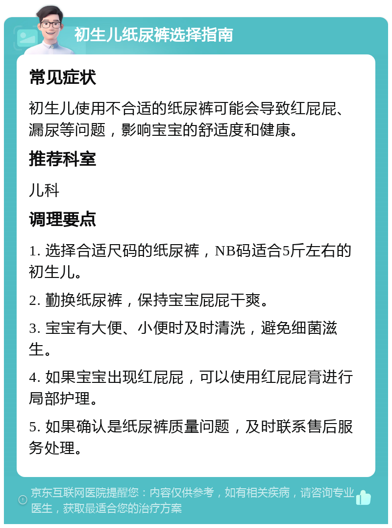 初生儿纸尿裤选择指南 常见症状 初生儿使用不合适的纸尿裤可能会导致红屁屁、漏尿等问题，影响宝宝的舒适度和健康。 推荐科室 儿科 调理要点 1. 选择合适尺码的纸尿裤，NB码适合5斤左右的初生儿。 2. 勤换纸尿裤，保持宝宝屁屁干爽。 3. 宝宝有大便、小便时及时清洗，避免细菌滋生。 4. 如果宝宝出现红屁屁，可以使用红屁屁膏进行局部护理。 5. 如果确认是纸尿裤质量问题，及时联系售后服务处理。