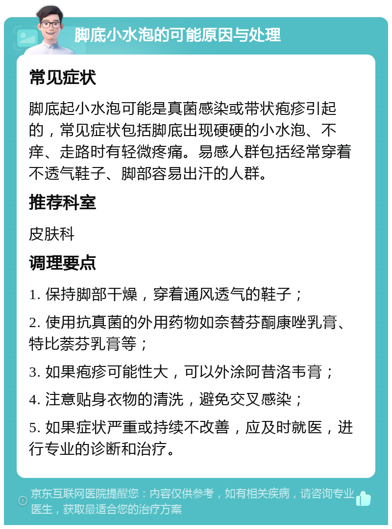 脚底小水泡的可能原因与处理 常见症状 脚底起小水泡可能是真菌感染或带状疱疹引起的，常见症状包括脚底出现硬硬的小水泡、不痒、走路时有轻微疼痛。易感人群包括经常穿着不透气鞋子、脚部容易出汗的人群。 推荐科室 皮肤科 调理要点 1. 保持脚部干燥，穿着通风透气的鞋子； 2. 使用抗真菌的外用药物如奈替芬酮康唑乳膏、特比萘芬乳膏等； 3. 如果疱疹可能性大，可以外涂阿昔洛韦膏； 4. 注意贴身衣物的清洗，避免交叉感染； 5. 如果症状严重或持续不改善，应及时就医，进行专业的诊断和治疗。