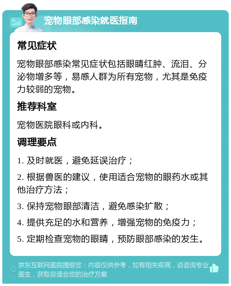 宠物眼部感染就医指南 常见症状 宠物眼部感染常见症状包括眼睛红肿、流泪、分泌物增多等，易感人群为所有宠物，尤其是免疫力较弱的宠物。 推荐科室 宠物医院眼科或内科。 调理要点 1. 及时就医，避免延误治疗； 2. 根据兽医的建议，使用适合宠物的眼药水或其他治疗方法； 3. 保持宠物眼部清洁，避免感染扩散； 4. 提供充足的水和营养，增强宠物的免疫力； 5. 定期检查宠物的眼睛，预防眼部感染的发生。