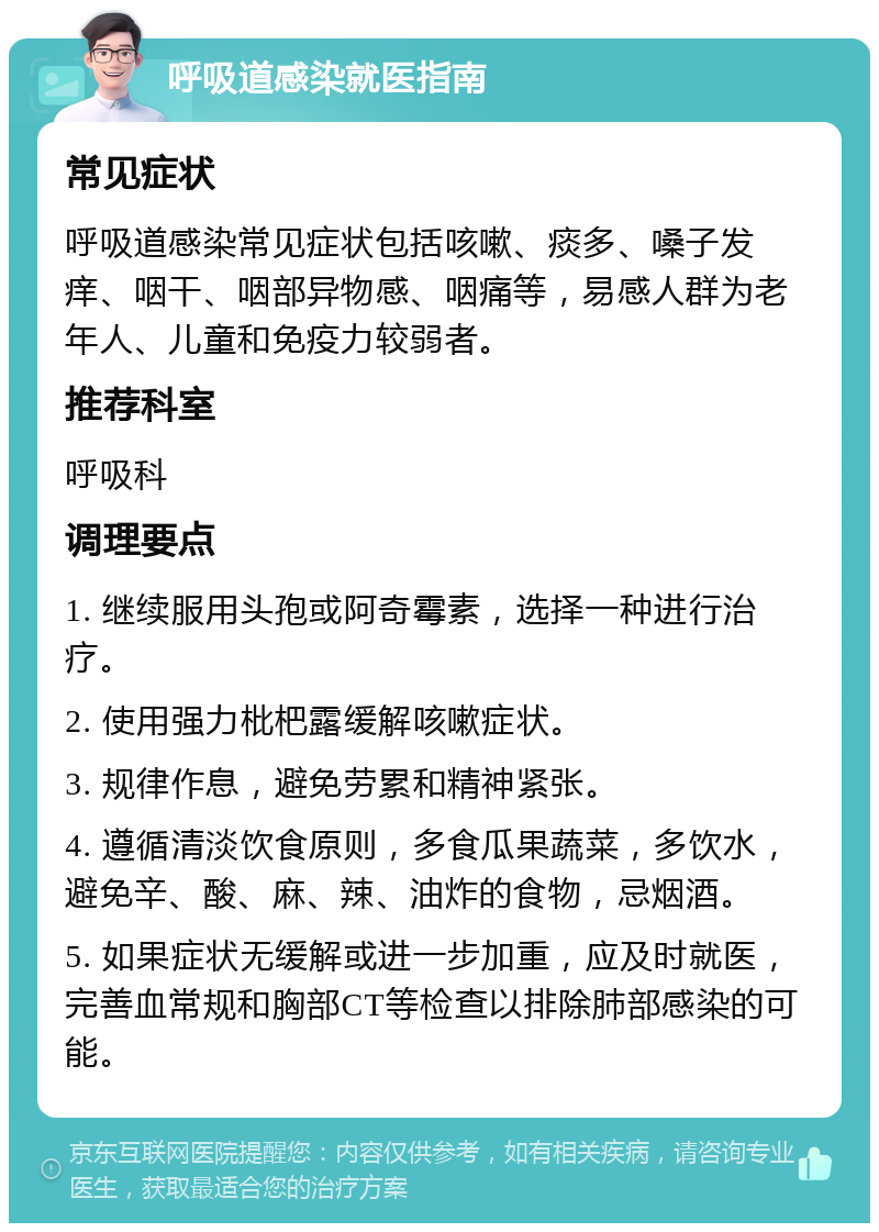 呼吸道感染就医指南 常见症状 呼吸道感染常见症状包括咳嗽、痰多、嗓子发痒、咽干、咽部异物感、咽痛等，易感人群为老年人、儿童和免疫力较弱者。 推荐科室 呼吸科 调理要点 1. 继续服用头孢或阿奇霉素，选择一种进行治疗。 2. 使用强力枇杷露缓解咳嗽症状。 3. 规律作息，避免劳累和精神紧张。 4. 遵循清淡饮食原则，多食瓜果蔬菜，多饮水，避免辛、酸、麻、辣、油炸的食物，忌烟酒。 5. 如果症状无缓解或进一步加重，应及时就医，完善血常规和胸部CT等检查以排除肺部感染的可能。