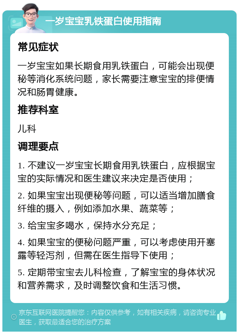 一岁宝宝乳铁蛋白使用指南 常见症状 一岁宝宝如果长期食用乳铁蛋白，可能会出现便秘等消化系统问题，家长需要注意宝宝的排便情况和肠胃健康。 推荐科室 儿科 调理要点 1. 不建议一岁宝宝长期食用乳铁蛋白，应根据宝宝的实际情况和医生建议来决定是否使用； 2. 如果宝宝出现便秘等问题，可以适当增加膳食纤维的摄入，例如添加水果、蔬菜等； 3. 给宝宝多喝水，保持水分充足； 4. 如果宝宝的便秘问题严重，可以考虑使用开塞露等轻泻剂，但需在医生指导下使用； 5. 定期带宝宝去儿科检查，了解宝宝的身体状况和营养需求，及时调整饮食和生活习惯。