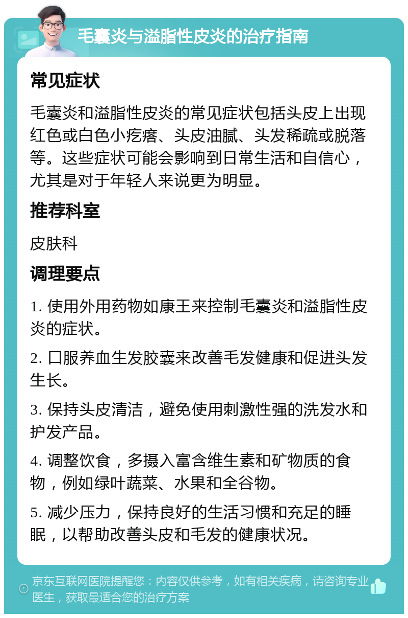 毛囊炎与溢脂性皮炎的治疗指南 常见症状 毛囊炎和溢脂性皮炎的常见症状包括头皮上出现红色或白色小疙瘩、头皮油腻、头发稀疏或脱落等。这些症状可能会影响到日常生活和自信心，尤其是对于年轻人来说更为明显。 推荐科室 皮肤科 调理要点 1. 使用外用药物如康王来控制毛囊炎和溢脂性皮炎的症状。 2. 口服养血生发胶囊来改善毛发健康和促进头发生长。 3. 保持头皮清洁，避免使用刺激性强的洗发水和护发产品。 4. 调整饮食，多摄入富含维生素和矿物质的食物，例如绿叶蔬菜、水果和全谷物。 5. 减少压力，保持良好的生活习惯和充足的睡眠，以帮助改善头皮和毛发的健康状况。