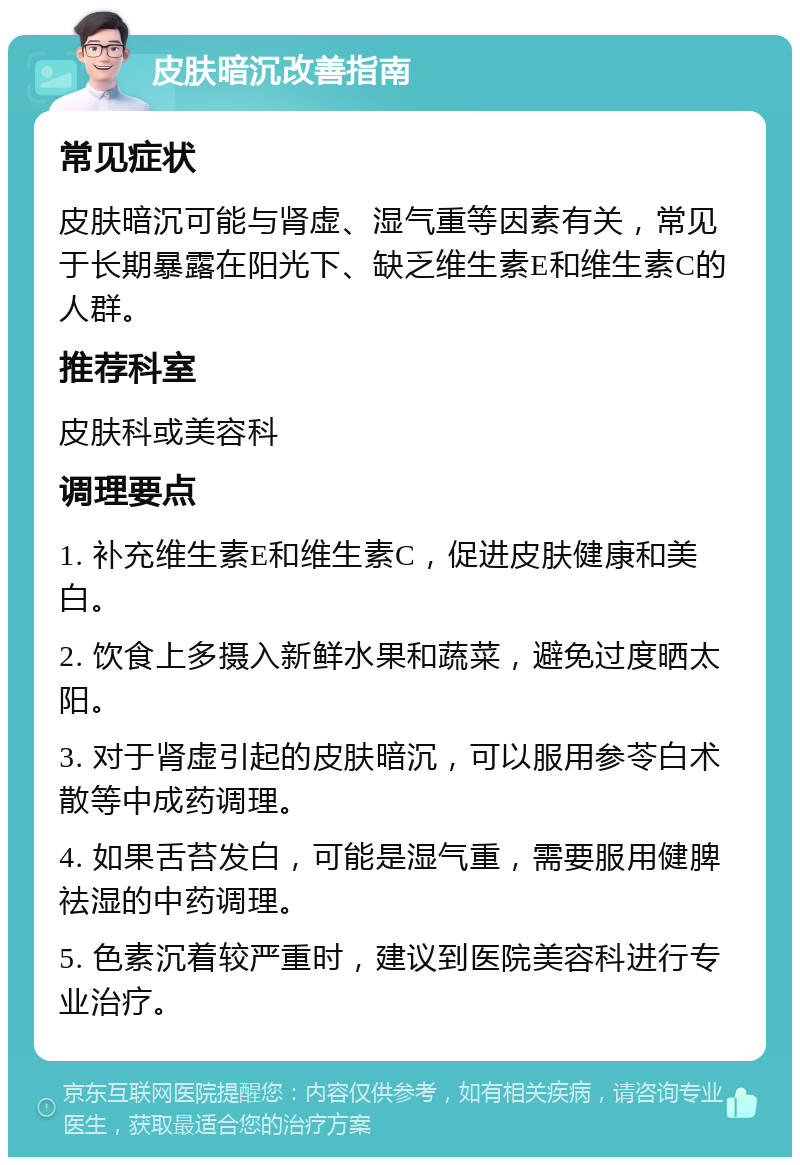 皮肤暗沉改善指南 常见症状 皮肤暗沉可能与肾虚、湿气重等因素有关，常见于长期暴露在阳光下、缺乏维生素E和维生素C的人群。 推荐科室 皮肤科或美容科 调理要点 1. 补充维生素E和维生素C，促进皮肤健康和美白。 2. 饮食上多摄入新鲜水果和蔬菜，避免过度晒太阳。 3. 对于肾虚引起的皮肤暗沉，可以服用参苓白术散等中成药调理。 4. 如果舌苔发白，可能是湿气重，需要服用健脾祛湿的中药调理。 5. 色素沉着较严重时，建议到医院美容科进行专业治疗。