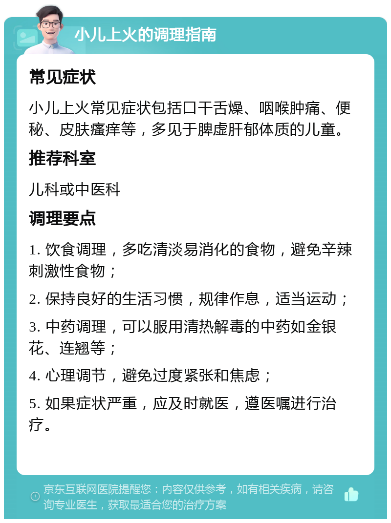 小儿上火的调理指南 常见症状 小儿上火常见症状包括口干舌燥、咽喉肿痛、便秘、皮肤瘙痒等，多见于脾虚肝郁体质的儿童。 推荐科室 儿科或中医科 调理要点 1. 饮食调理，多吃清淡易消化的食物，避免辛辣刺激性食物； 2. 保持良好的生活习惯，规律作息，适当运动； 3. 中药调理，可以服用清热解毒的中药如金银花、连翘等； 4. 心理调节，避免过度紧张和焦虑； 5. 如果症状严重，应及时就医，遵医嘱进行治疗。