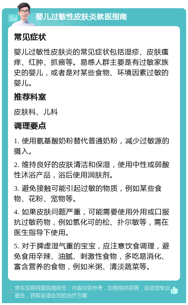 婴儿过敏性皮肤炎就医指南 常见症状 婴儿过敏性皮肤炎的常见症状包括湿疹、皮肤瘙痒、红肿、抓痕等。易感人群主要是有过敏家族史的婴儿，或者是对某些食物、环境因素过敏的婴儿。 推荐科室 皮肤科、儿科 调理要点 1. 使用氨基酸奶粉替代普通奶粉，减少过敏源的摄入。 2. 维持良好的皮肤清洁和保湿，使用中性或弱酸性沐浴产品，浴后使用润肤剂。 3. 避免接触可能引起过敏的物质，例如某些食物、花粉、宠物等。 4. 如果皮肤问题严重，可能需要使用外用或口服抗过敏药物，例如氢化可的松、扑尔敏等，需在医生指导下使用。 5. 对于脾虚湿气重的宝宝，应注意饮食调理，避免食用辛辣、油腻、刺激性食物，多吃易消化、富含营养的食物，例如米粥、清淡蔬菜等。