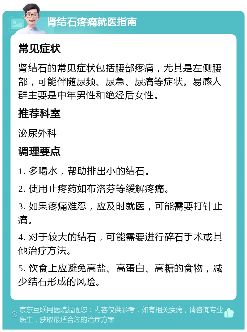 肾结石疼痛就医指南 常见症状 肾结石的常见症状包括腰部疼痛，尤其是左侧腰部，可能伴随尿频、尿急、尿痛等症状。易感人群主要是中年男性和绝经后女性。 推荐科室 泌尿外科 调理要点 1. 多喝水，帮助排出小的结石。 2. 使用止疼药如布洛芬等缓解疼痛。 3. 如果疼痛难忍，应及时就医，可能需要打针止痛。 4. 对于较大的结石，可能需要进行碎石手术或其他治疗方法。 5. 饮食上应避免高盐、高蛋白、高糖的食物，减少结石形成的风险。