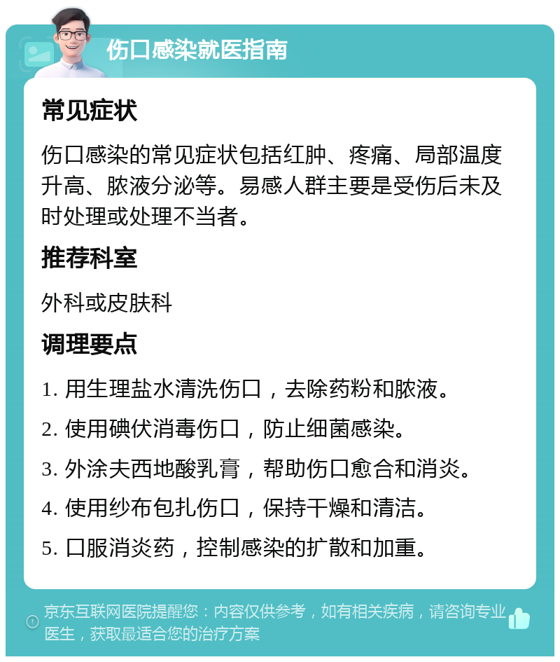 伤口感染就医指南 常见症状 伤口感染的常见症状包括红肿、疼痛、局部温度升高、脓液分泌等。易感人群主要是受伤后未及时处理或处理不当者。 推荐科室 外科或皮肤科 调理要点 1. 用生理盐水清洗伤口，去除药粉和脓液。 2. 使用碘伏消毒伤口，防止细菌感染。 3. 外涂夫西地酸乳膏，帮助伤口愈合和消炎。 4. 使用纱布包扎伤口，保持干燥和清洁。 5. 口服消炎药，控制感染的扩散和加重。