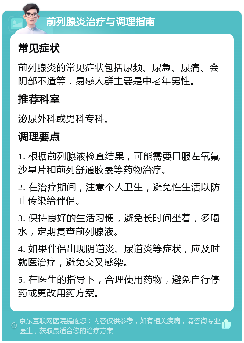 前列腺炎治疗与调理指南 常见症状 前列腺炎的常见症状包括尿频、尿急、尿痛、会阴部不适等，易感人群主要是中老年男性。 推荐科室 泌尿外科或男科专科。 调理要点 1. 根据前列腺液检查结果，可能需要口服左氧氟沙星片和前列舒通胶囊等药物治疗。 2. 在治疗期间，注意个人卫生，避免性生活以防止传染给伴侣。 3. 保持良好的生活习惯，避免长时间坐着，多喝水，定期复查前列腺液。 4. 如果伴侣出现阴道炎、尿道炎等症状，应及时就医治疗，避免交叉感染。 5. 在医生的指导下，合理使用药物，避免自行停药或更改用药方案。