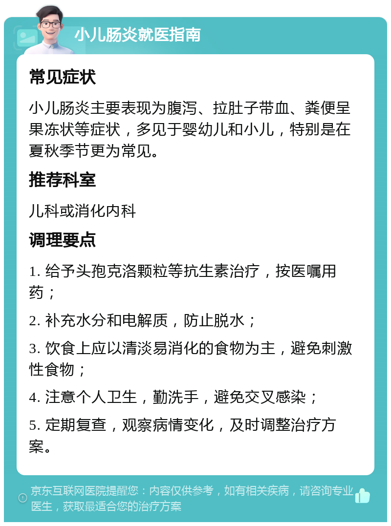 小儿肠炎就医指南 常见症状 小儿肠炎主要表现为腹泻、拉肚子带血、粪便呈果冻状等症状，多见于婴幼儿和小儿，特别是在夏秋季节更为常见。 推荐科室 儿科或消化内科 调理要点 1. 给予头孢克洛颗粒等抗生素治疗，按医嘱用药； 2. 补充水分和电解质，防止脱水； 3. 饮食上应以清淡易消化的食物为主，避免刺激性食物； 4. 注意个人卫生，勤洗手，避免交叉感染； 5. 定期复查，观察病情变化，及时调整治疗方案。