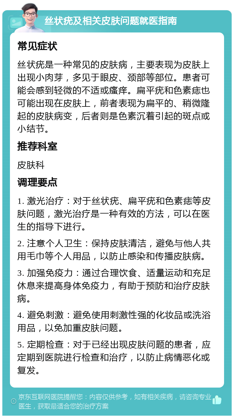 丝状疣及相关皮肤问题就医指南 常见症状 丝状疣是一种常见的皮肤病，主要表现为皮肤上出现小肉芽，多见于眼皮、颈部等部位。患者可能会感到轻微的不适或瘙痒。扁平疣和色素痣也可能出现在皮肤上，前者表现为扁平的、稍微隆起的皮肤病变，后者则是色素沉着引起的斑点或小结节。 推荐科室 皮肤科 调理要点 1. 激光治疗：对于丝状疣、扁平疣和色素痣等皮肤问题，激光治疗是一种有效的方法，可以在医生的指导下进行。 2. 注意个人卫生：保持皮肤清洁，避免与他人共用毛巾等个人用品，以防止感染和传播皮肤病。 3. 加强免疫力：通过合理饮食、适量运动和充足休息来提高身体免疫力，有助于预防和治疗皮肤病。 4. 避免刺激：避免使用刺激性强的化妆品或洗浴用品，以免加重皮肤问题。 5. 定期检查：对于已经出现皮肤问题的患者，应定期到医院进行检查和治疗，以防止病情恶化或复发。