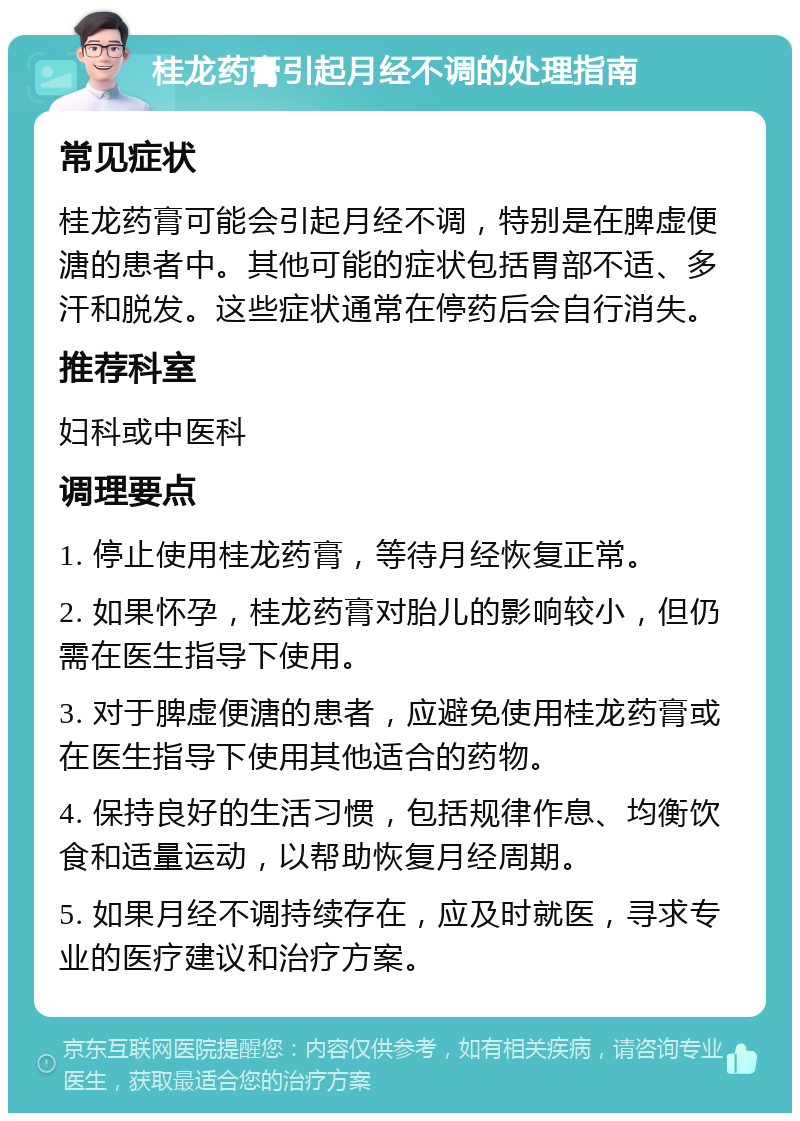 桂龙药膏引起月经不调的处理指南 常见症状 桂龙药膏可能会引起月经不调，特别是在脾虚便溏的患者中。其他可能的症状包括胃部不适、多汗和脱发。这些症状通常在停药后会自行消失。 推荐科室 妇科或中医科 调理要点 1. 停止使用桂龙药膏，等待月经恢复正常。 2. 如果怀孕，桂龙药膏对胎儿的影响较小，但仍需在医生指导下使用。 3. 对于脾虚便溏的患者，应避免使用桂龙药膏或在医生指导下使用其他适合的药物。 4. 保持良好的生活习惯，包括规律作息、均衡饮食和适量运动，以帮助恢复月经周期。 5. 如果月经不调持续存在，应及时就医，寻求专业的医疗建议和治疗方案。