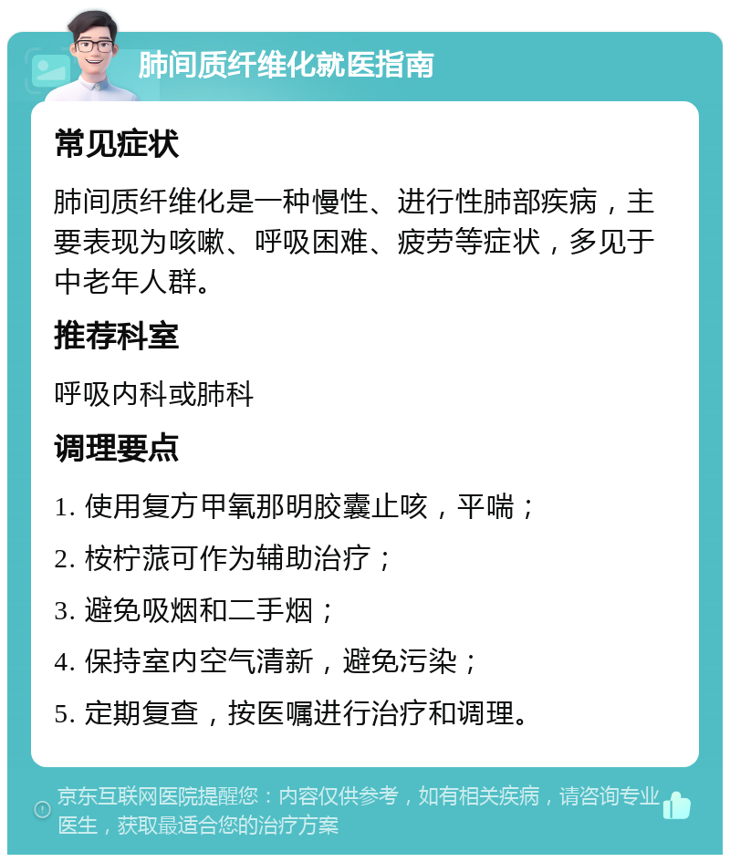 肺间质纤维化就医指南 常见症状 肺间质纤维化是一种慢性、进行性肺部疾病，主要表现为咳嗽、呼吸困难、疲劳等症状，多见于中老年人群。 推荐科室 呼吸内科或肺科 调理要点 1. 使用复方甲氧那明胶囊止咳，平喘； 2. 桉柠蒎可作为辅助治疗； 3. 避免吸烟和二手烟； 4. 保持室内空气清新，避免污染； 5. 定期复查，按医嘱进行治疗和调理。