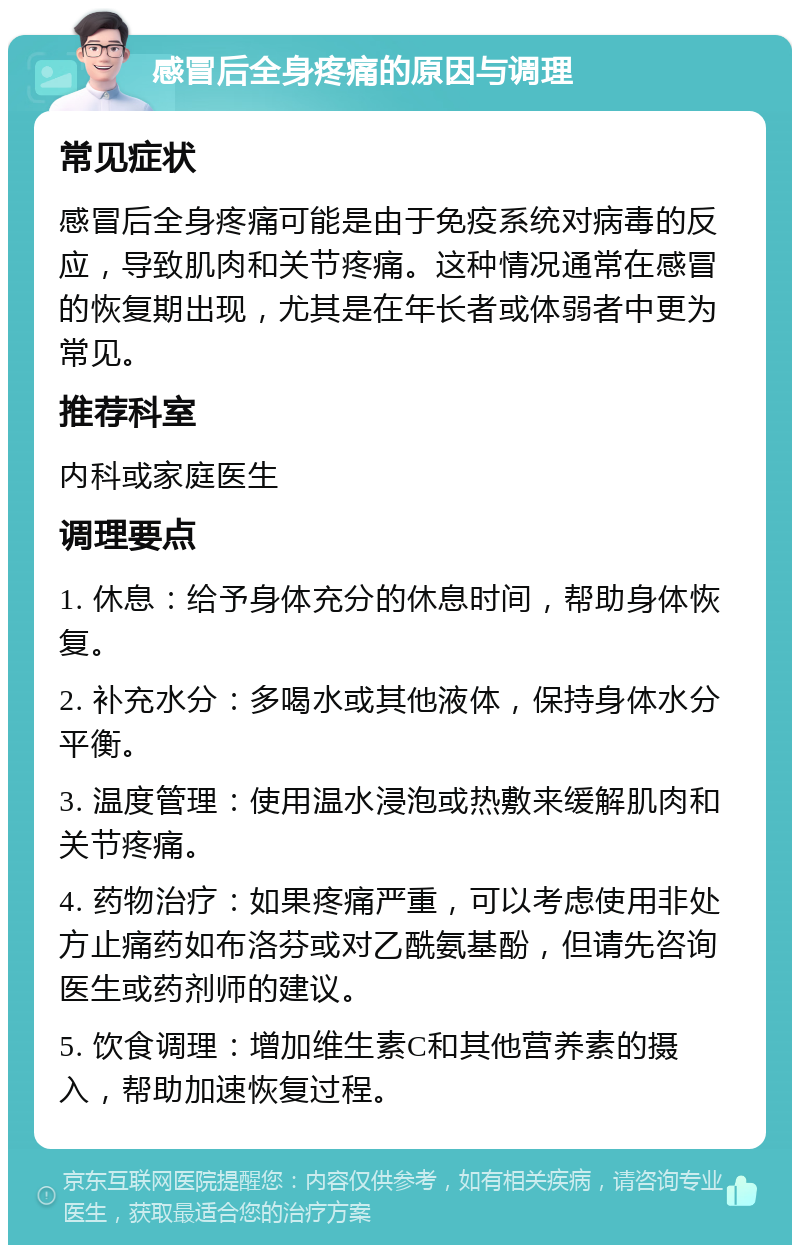 感冒后全身疼痛的原因与调理 常见症状 感冒后全身疼痛可能是由于免疫系统对病毒的反应，导致肌肉和关节疼痛。这种情况通常在感冒的恢复期出现，尤其是在年长者或体弱者中更为常见。 推荐科室 内科或家庭医生 调理要点 1. 休息：给予身体充分的休息时间，帮助身体恢复。 2. 补充水分：多喝水或其他液体，保持身体水分平衡。 3. 温度管理：使用温水浸泡或热敷来缓解肌肉和关节疼痛。 4. 药物治疗：如果疼痛严重，可以考虑使用非处方止痛药如布洛芬或对乙酰氨基酚，但请先咨询医生或药剂师的建议。 5. 饮食调理：增加维生素C和其他营养素的摄入，帮助加速恢复过程。