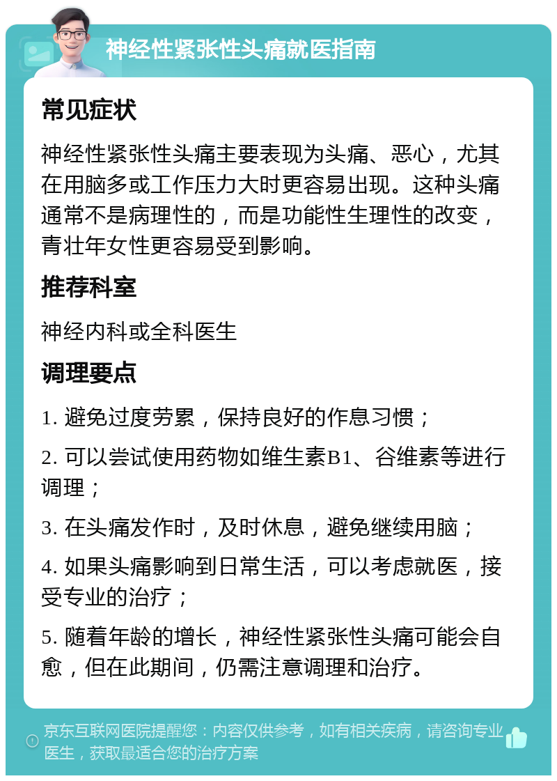 神经性紧张性头痛就医指南 常见症状 神经性紧张性头痛主要表现为头痛、恶心，尤其在用脑多或工作压力大时更容易出现。这种头痛通常不是病理性的，而是功能性生理性的改变，青壮年女性更容易受到影响。 推荐科室 神经内科或全科医生 调理要点 1. 避免过度劳累，保持良好的作息习惯； 2. 可以尝试使用药物如维生素B1、谷维素等进行调理； 3. 在头痛发作时，及时休息，避免继续用脑； 4. 如果头痛影响到日常生活，可以考虑就医，接受专业的治疗； 5. 随着年龄的增长，神经性紧张性头痛可能会自愈，但在此期间，仍需注意调理和治疗。