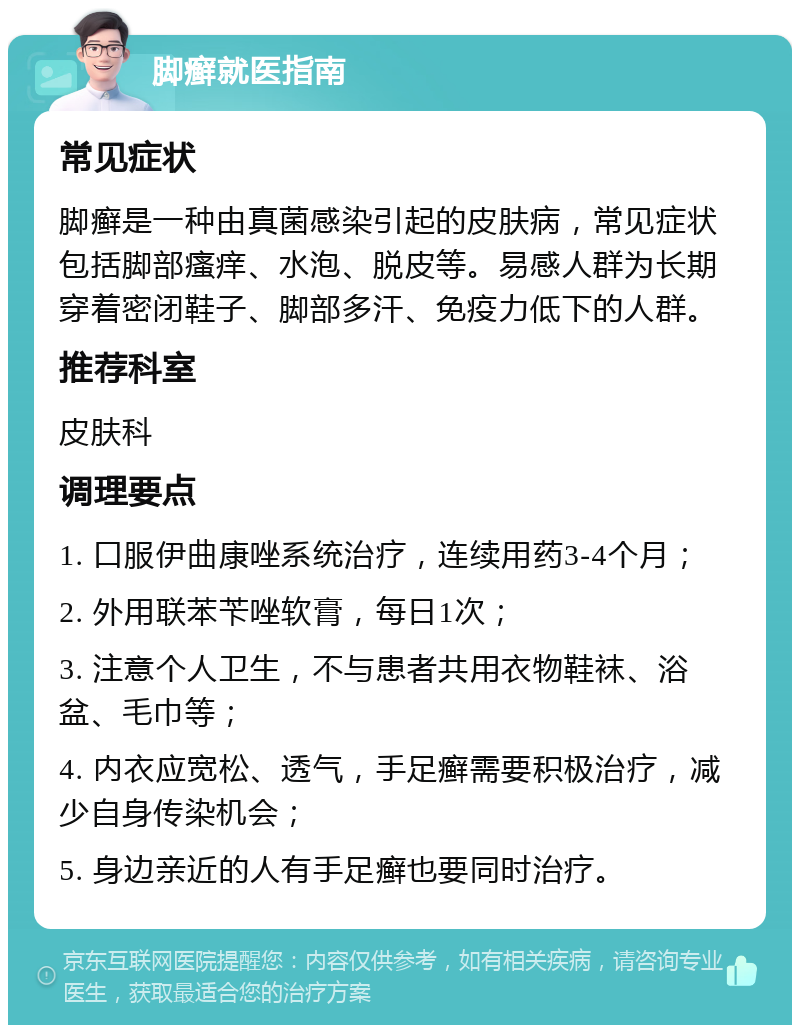 脚癣就医指南 常见症状 脚癣是一种由真菌感染引起的皮肤病，常见症状包括脚部瘙痒、水泡、脱皮等。易感人群为长期穿着密闭鞋子、脚部多汗、免疫力低下的人群。 推荐科室 皮肤科 调理要点 1. 口服伊曲康唑系统治疗，连续用药3-4个月； 2. 外用联苯苄唑软膏，每日1次； 3. 注意个人卫生，不与患者共用衣物鞋袜、浴盆、毛巾等； 4. 内衣应宽松、透气，手足癣需要积极治疗，减少自身传染机会； 5. 身边亲近的人有手足癣也要同时治疗。