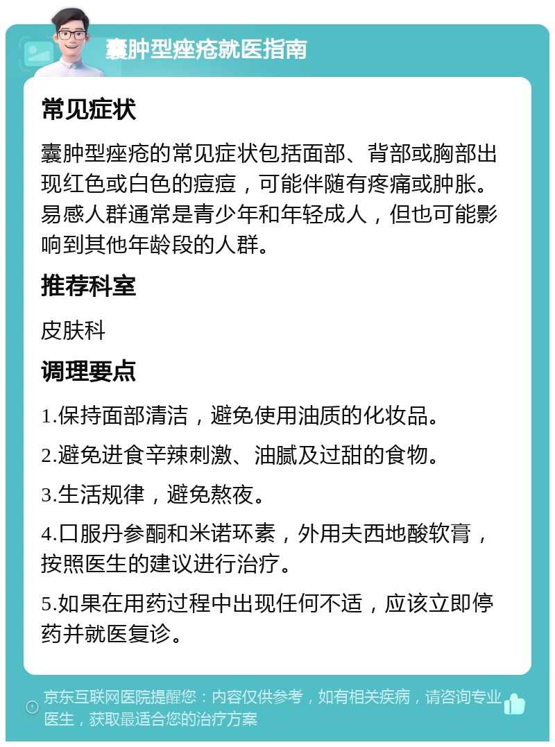 囊肿型痤疮就医指南 常见症状 囊肿型痤疮的常见症状包括面部、背部或胸部出现红色或白色的痘痘，可能伴随有疼痛或肿胀。易感人群通常是青少年和年轻成人，但也可能影响到其他年龄段的人群。 推荐科室 皮肤科 调理要点 1.保持面部清洁，避免使用油质的化妆品。 2.避免进食辛辣刺激、油腻及过甜的食物。 3.生活规律，避免熬夜。 4.口服丹参酮和米诺环素，外用夫西地酸软膏，按照医生的建议进行治疗。 5.如果在用药过程中出现任何不适，应该立即停药并就医复诊。