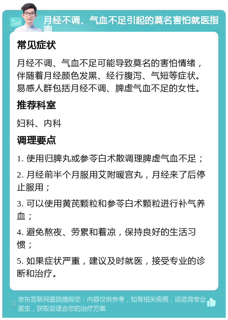 月经不调、气血不足引起的莫名害怕就医指南 常见症状 月经不调、气血不足可能导致莫名的害怕情绪，伴随着月经颜色发黑、经行腹泻、气短等症状。易感人群包括月经不调、脾虚气血不足的女性。 推荐科室 妇科、内科 调理要点 1. 使用归脾丸或参苓白术散调理脾虚气血不足； 2. 月经前半个月服用艾附暖宫丸，月经来了后停止服用； 3. 可以使用黄芪颗粒和参苓白术颗粒进行补气养血； 4. 避免熬夜、劳累和着凉，保持良好的生活习惯； 5. 如果症状严重，建议及时就医，接受专业的诊断和治疗。