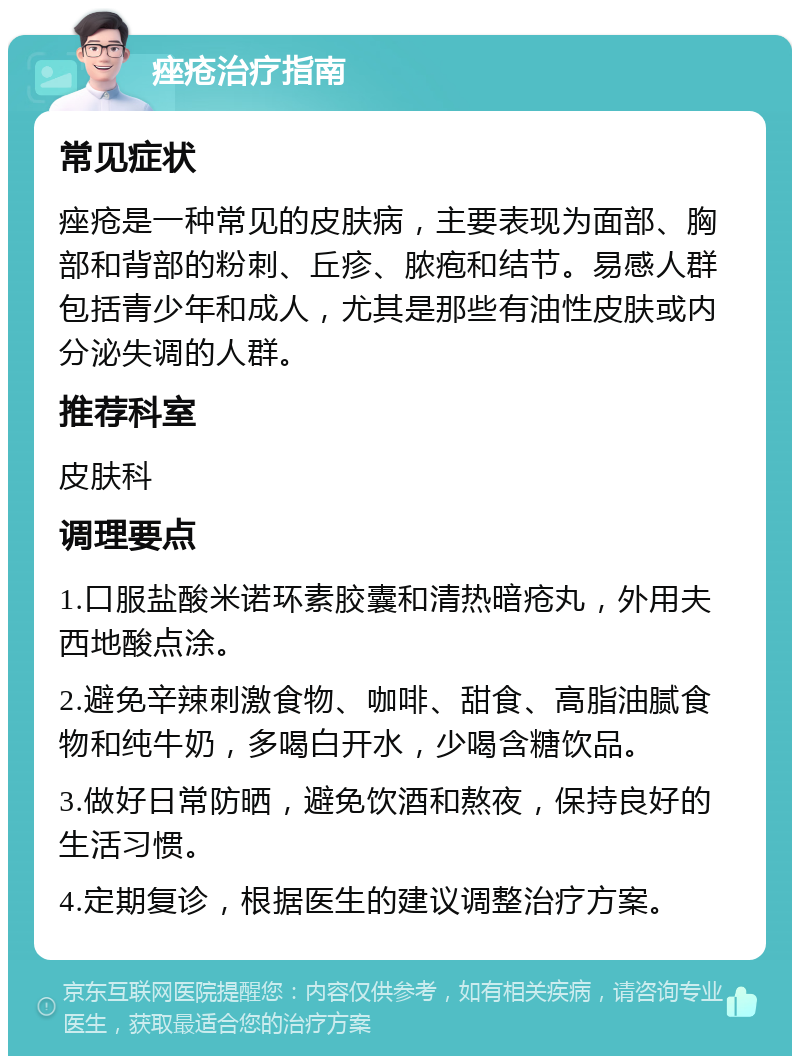 痤疮治疗指南 常见症状 痤疮是一种常见的皮肤病，主要表现为面部、胸部和背部的粉刺、丘疹、脓疱和结节。易感人群包括青少年和成人，尤其是那些有油性皮肤或内分泌失调的人群。 推荐科室 皮肤科 调理要点 1.口服盐酸米诺环素胶囊和清热暗疮丸，外用夫西地酸点涂。 2.避免辛辣刺激食物、咖啡、甜食、高脂油腻食物和纯牛奶，多喝白开水，少喝含糖饮品。 3.做好日常防晒，避免饮酒和熬夜，保持良好的生活习惯。 4.定期复诊，根据医生的建议调整治疗方案。