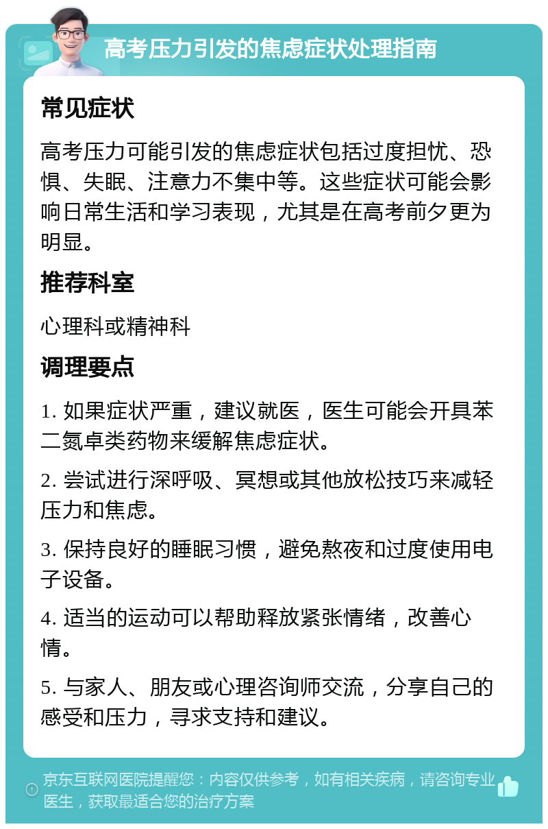 高考压力引发的焦虑症状处理指南 常见症状 高考压力可能引发的焦虑症状包括过度担忧、恐惧、失眠、注意力不集中等。这些症状可能会影响日常生活和学习表现，尤其是在高考前夕更为明显。 推荐科室 心理科或精神科 调理要点 1. 如果症状严重，建议就医，医生可能会开具苯二氮卓类药物来缓解焦虑症状。 2. 尝试进行深呼吸、冥想或其他放松技巧来减轻压力和焦虑。 3. 保持良好的睡眠习惯，避免熬夜和过度使用电子设备。 4. 适当的运动可以帮助释放紧张情绪，改善心情。 5. 与家人、朋友或心理咨询师交流，分享自己的感受和压力，寻求支持和建议。