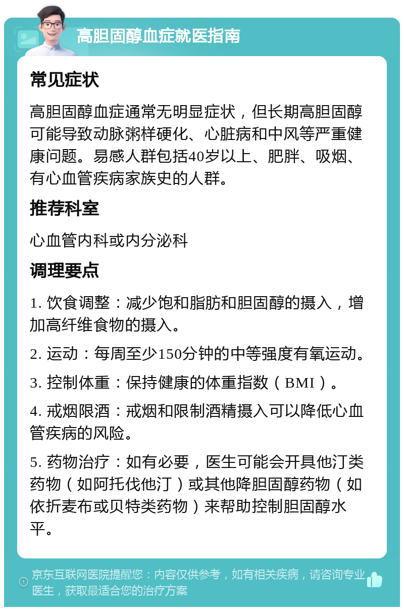 高胆固醇血症就医指南 常见症状 高胆固醇血症通常无明显症状，但长期高胆固醇可能导致动脉粥样硬化、心脏病和中风等严重健康问题。易感人群包括40岁以上、肥胖、吸烟、有心血管疾病家族史的人群。 推荐科室 心血管内科或内分泌科 调理要点 1. 饮食调整：减少饱和脂肪和胆固醇的摄入，增加高纤维食物的摄入。 2. 运动：每周至少150分钟的中等强度有氧运动。 3. 控制体重：保持健康的体重指数（BMI）。 4. 戒烟限酒：戒烟和限制酒精摄入可以降低心血管疾病的风险。 5. 药物治疗：如有必要，医生可能会开具他汀类药物（如阿托伐他汀）或其他降胆固醇药物（如依折麦布或贝特类药物）来帮助控制胆固醇水平。