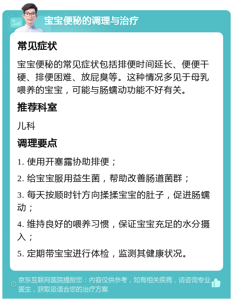 宝宝便秘的调理与治疗 常见症状 宝宝便秘的常见症状包括排便时间延长、便便干硬、排便困难、放屁臭等。这种情况多见于母乳喂养的宝宝，可能与肠蠕动功能不好有关。 推荐科室 儿科 调理要点 1. 使用开塞露协助排便； 2. 给宝宝服用益生菌，帮助改善肠道菌群； 3. 每天按顺时针方向揉揉宝宝的肚子，促进肠蠕动； 4. 维持良好的喂养习惯，保证宝宝充足的水分摄入； 5. 定期带宝宝进行体检，监测其健康状况。