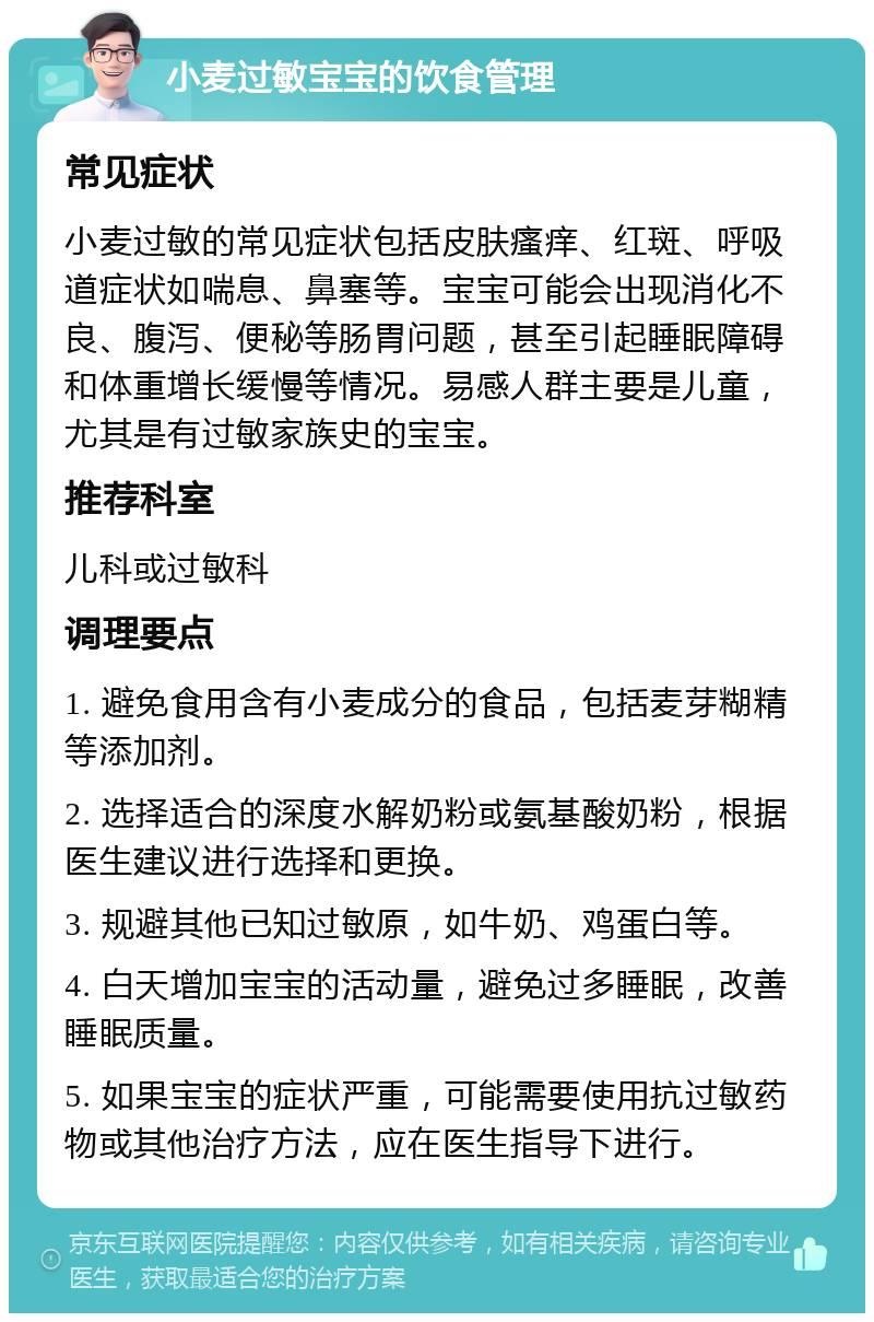 小麦过敏宝宝的饮食管理 常见症状 小麦过敏的常见症状包括皮肤瘙痒、红斑、呼吸道症状如喘息、鼻塞等。宝宝可能会出现消化不良、腹泻、便秘等肠胃问题，甚至引起睡眠障碍和体重增长缓慢等情况。易感人群主要是儿童，尤其是有过敏家族史的宝宝。 推荐科室 儿科或过敏科 调理要点 1. 避免食用含有小麦成分的食品，包括麦芽糊精等添加剂。 2. 选择适合的深度水解奶粉或氨基酸奶粉，根据医生建议进行选择和更换。 3. 规避其他已知过敏原，如牛奶、鸡蛋白等。 4. 白天增加宝宝的活动量，避免过多睡眠，改善睡眠质量。 5. 如果宝宝的症状严重，可能需要使用抗过敏药物或其他治疗方法，应在医生指导下进行。