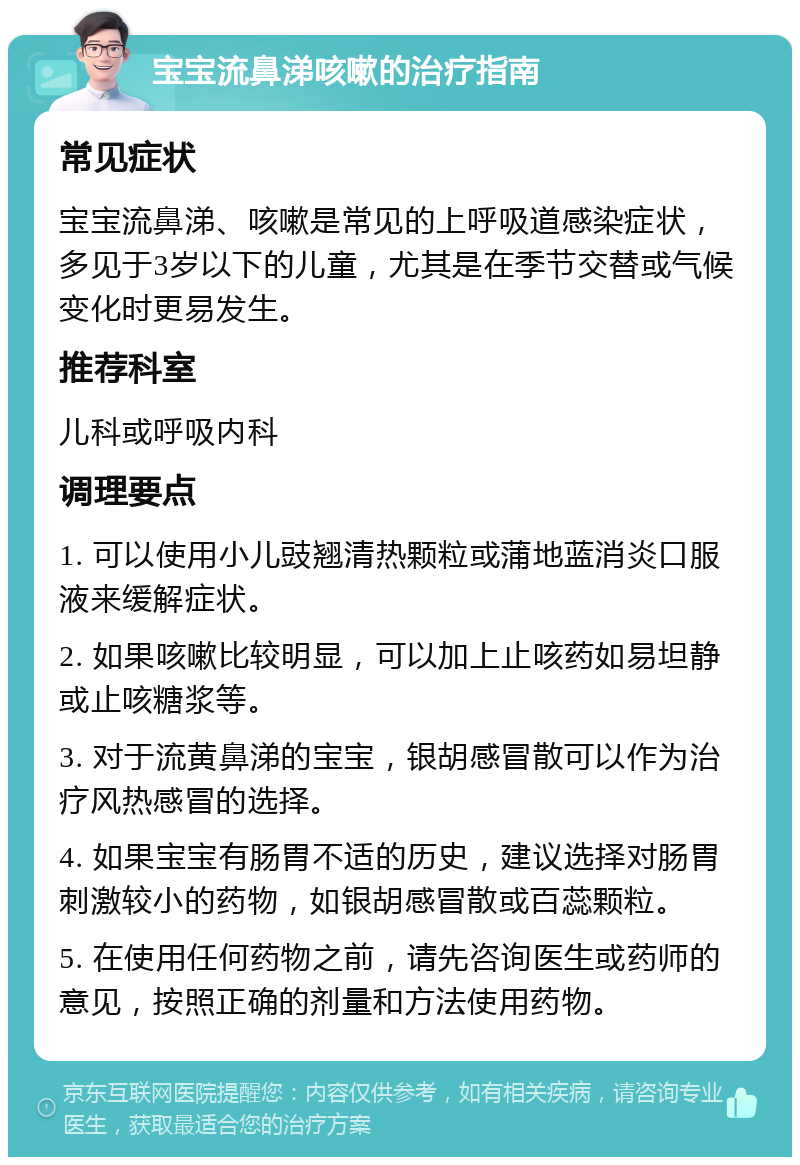 宝宝流鼻涕咳嗽的治疗指南 常见症状 宝宝流鼻涕、咳嗽是常见的上呼吸道感染症状，多见于3岁以下的儿童，尤其是在季节交替或气候变化时更易发生。 推荐科室 儿科或呼吸内科 调理要点 1. 可以使用小儿豉翘清热颗粒或蒲地蓝消炎口服液来缓解症状。 2. 如果咳嗽比较明显，可以加上止咳药如易坦静或止咳糖浆等。 3. 对于流黄鼻涕的宝宝，银胡感冒散可以作为治疗风热感冒的选择。 4. 如果宝宝有肠胃不适的历史，建议选择对肠胃刺激较小的药物，如银胡感冒散或百蕊颗粒。 5. 在使用任何药物之前，请先咨询医生或药师的意见，按照正确的剂量和方法使用药物。