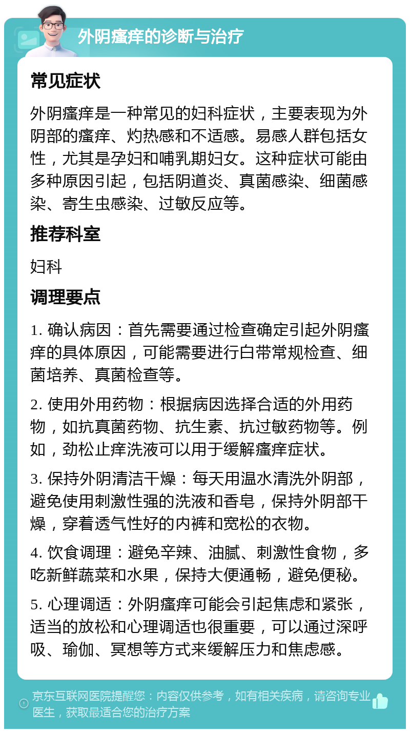 外阴瘙痒的诊断与治疗 常见症状 外阴瘙痒是一种常见的妇科症状，主要表现为外阴部的瘙痒、灼热感和不适感。易感人群包括女性，尤其是孕妇和哺乳期妇女。这种症状可能由多种原因引起，包括阴道炎、真菌感染、细菌感染、寄生虫感染、过敏反应等。 推荐科室 妇科 调理要点 1. 确认病因：首先需要通过检查确定引起外阴瘙痒的具体原因，可能需要进行白带常规检查、细菌培养、真菌检查等。 2. 使用外用药物：根据病因选择合适的外用药物，如抗真菌药物、抗生素、抗过敏药物等。例如，劲松止痒洗液可以用于缓解瘙痒症状。 3. 保持外阴清洁干燥：每天用温水清洗外阴部，避免使用刺激性强的洗液和香皂，保持外阴部干燥，穿着透气性好的内裤和宽松的衣物。 4. 饮食调理：避免辛辣、油腻、刺激性食物，多吃新鲜蔬菜和水果，保持大便通畅，避免便秘。 5. 心理调适：外阴瘙痒可能会引起焦虑和紧张，适当的放松和心理调适也很重要，可以通过深呼吸、瑜伽、冥想等方式来缓解压力和焦虑感。