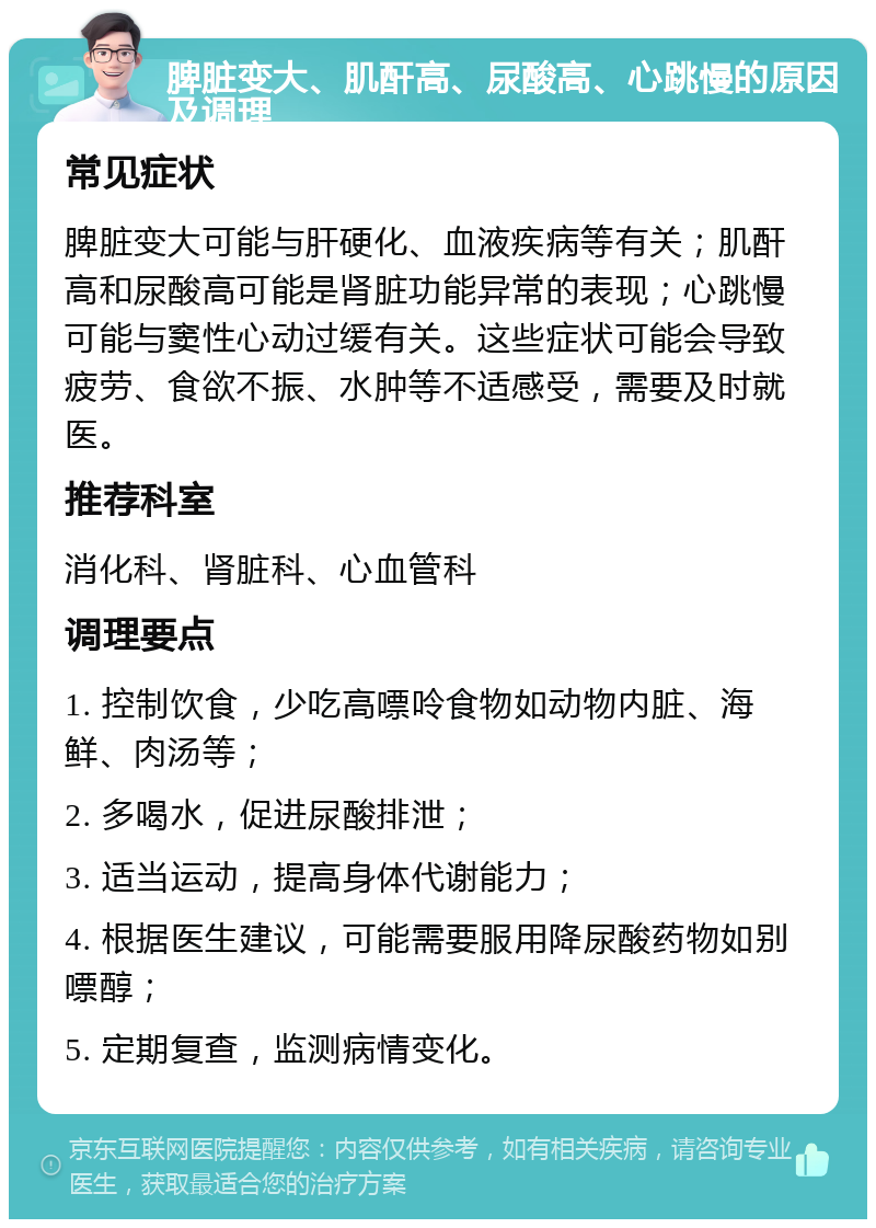 脾脏变大、肌酐高、尿酸高、心跳慢的原因及调理 常见症状 脾脏变大可能与肝硬化、血液疾病等有关；肌酐高和尿酸高可能是肾脏功能异常的表现；心跳慢可能与窦性心动过缓有关。这些症状可能会导致疲劳、食欲不振、水肿等不适感受，需要及时就医。 推荐科室 消化科、肾脏科、心血管科 调理要点 1. 控制饮食，少吃高嘌呤食物如动物内脏、海鲜、肉汤等； 2. 多喝水，促进尿酸排泄； 3. 适当运动，提高身体代谢能力； 4. 根据医生建议，可能需要服用降尿酸药物如别嘌醇； 5. 定期复查，监测病情变化。