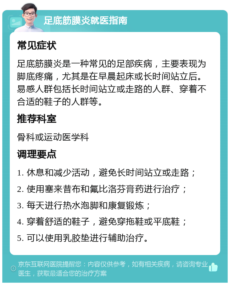 足底筋膜炎就医指南 常见症状 足底筋膜炎是一种常见的足部疾病，主要表现为脚底疼痛，尤其是在早晨起床或长时间站立后。易感人群包括长时间站立或走路的人群、穿着不合适的鞋子的人群等。 推荐科室 骨科或运动医学科 调理要点 1. 休息和减少活动，避免长时间站立或走路； 2. 使用塞来昔布和氟比洛芬膏药进行治疗； 3. 每天进行热水泡脚和康复锻炼； 4. 穿着舒适的鞋子，避免穿拖鞋或平底鞋； 5. 可以使用乳胶垫进行辅助治疗。