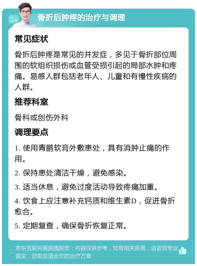 骨折后肿疼的治疗与调理 常见症状 骨折后肿疼是常见的并发症，多见于骨折部位周围的软组织损伤或血管受损引起的局部水肿和疼痛。易感人群包括老年人、儿童和有慢性疾病的人群。 推荐科室 骨科或创伤外科 调理要点 1. 使用青鹏软膏外敷患处，具有消肿止痛的作用。 2. 保持患处清洁干燥，避免感染。 3. 适当休息，避免过度活动导致疼痛加重。 4. 饮食上应注意补充钙质和维生素D，促进骨折愈合。 5. 定期复查，确保骨折恢复正常。