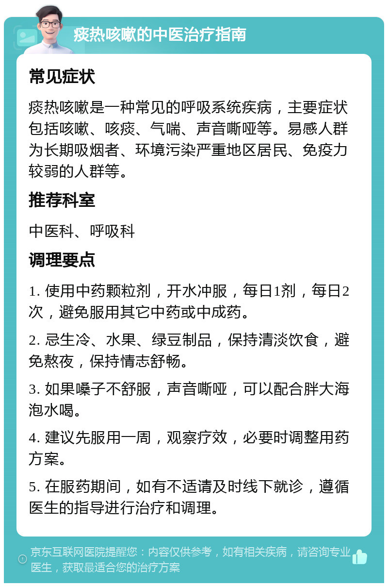 痰热咳嗽的中医治疗指南 常见症状 痰热咳嗽是一种常见的呼吸系统疾病，主要症状包括咳嗽、咳痰、气喘、声音嘶哑等。易感人群为长期吸烟者、环境污染严重地区居民、免疫力较弱的人群等。 推荐科室 中医科、呼吸科 调理要点 1. 使用中药颗粒剂，开水冲服，每日1剂，每日2次，避免服用其它中药或中成药。 2. 忌生冷、水果、绿豆制品，保持清淡饮食，避免熬夜，保持情志舒畅。 3. 如果嗓子不舒服，声音嘶哑，可以配合胖大海泡水喝。 4. 建议先服用一周，观察疗效，必要时调整用药方案。 5. 在服药期间，如有不适请及时线下就诊，遵循医生的指导进行治疗和调理。