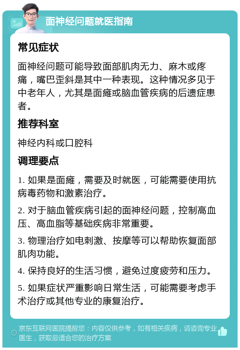 面神经问题就医指南 常见症状 面神经问题可能导致面部肌肉无力、麻木或疼痛，嘴巴歪斜是其中一种表现。这种情况多见于中老年人，尤其是面瘫或脑血管疾病的后遗症患者。 推荐科室 神经内科或口腔科 调理要点 1. 如果是面瘫，需要及时就医，可能需要使用抗病毒药物和激素治疗。 2. 对于脑血管疾病引起的面神经问题，控制高血压、高血脂等基础疾病非常重要。 3. 物理治疗如电刺激、按摩等可以帮助恢复面部肌肉功能。 4. 保持良好的生活习惯，避免过度疲劳和压力。 5. 如果症状严重影响日常生活，可能需要考虑手术治疗或其他专业的康复治疗。