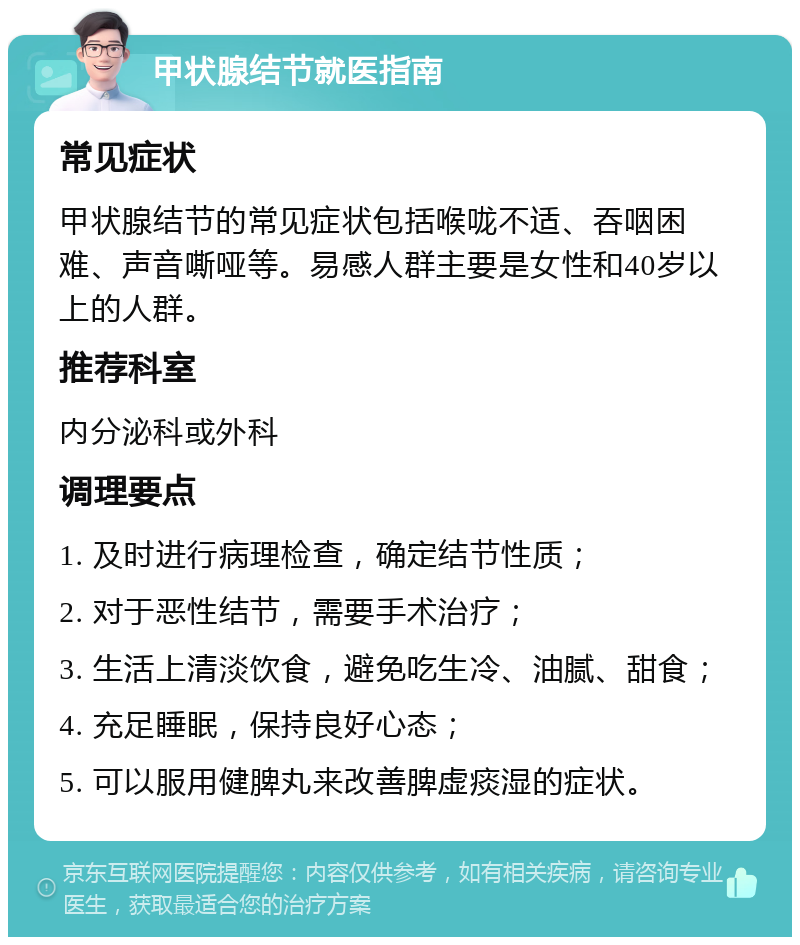 甲状腺结节就医指南 常见症状 甲状腺结节的常见症状包括喉咙不适、吞咽困难、声音嘶哑等。易感人群主要是女性和40岁以上的人群。 推荐科室 内分泌科或外科 调理要点 1. 及时进行病理检查，确定结节性质； 2. 对于恶性结节，需要手术治疗； 3. 生活上清淡饮食，避免吃生冷、油腻、甜食； 4. 充足睡眠，保持良好心态； 5. 可以服用健脾丸来改善脾虚痰湿的症状。