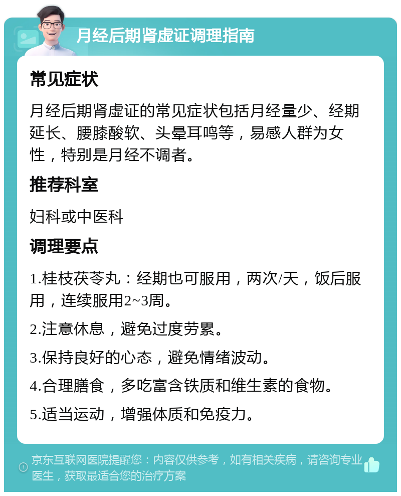 月经后期肾虚证调理指南 常见症状 月经后期肾虚证的常见症状包括月经量少、经期延长、腰膝酸软、头晕耳鸣等，易感人群为女性，特别是月经不调者。 推荐科室 妇科或中医科 调理要点 1.桂枝茯苓丸：经期也可服用，两次/天，饭后服用，连续服用2~3周。 2.注意休息，避免过度劳累。 3.保持良好的心态，避免情绪波动。 4.合理膳食，多吃富含铁质和维生素的食物。 5.适当运动，增强体质和免疫力。