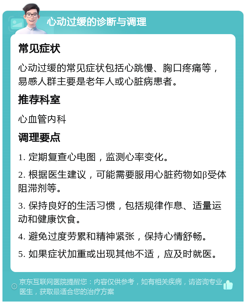 心动过缓的诊断与调理 常见症状 心动过缓的常见症状包括心跳慢、胸口疼痛等，易感人群主要是老年人或心脏病患者。 推荐科室 心血管内科 调理要点 1. 定期复查心电图，监测心率变化。 2. 根据医生建议，可能需要服用心脏药物如β受体阻滞剂等。 3. 保持良好的生活习惯，包括规律作息、适量运动和健康饮食。 4. 避免过度劳累和精神紧张，保持心情舒畅。 5. 如果症状加重或出现其他不适，应及时就医。