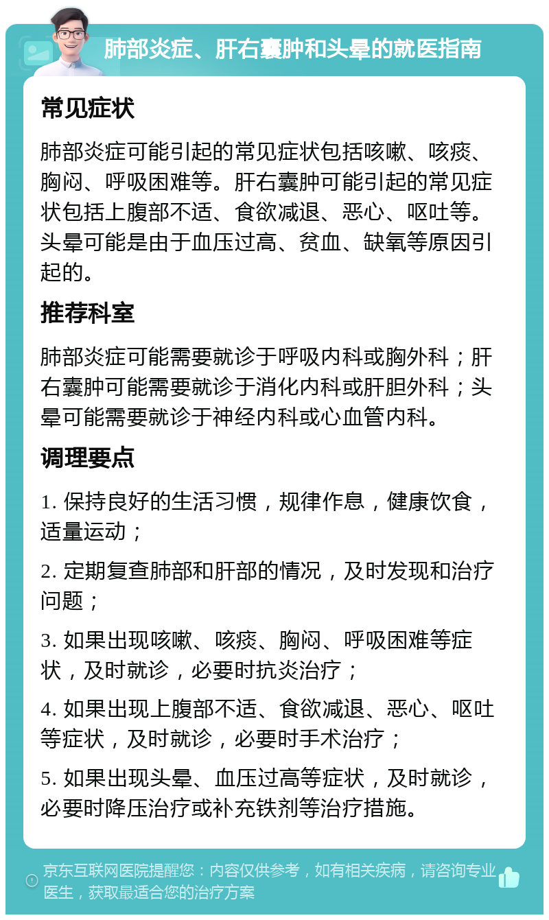 肺部炎症、肝右囊肿和头晕的就医指南 常见症状 肺部炎症可能引起的常见症状包括咳嗽、咳痰、胸闷、呼吸困难等。肝右囊肿可能引起的常见症状包括上腹部不适、食欲减退、恶心、呕吐等。头晕可能是由于血压过高、贫血、缺氧等原因引起的。 推荐科室 肺部炎症可能需要就诊于呼吸内科或胸外科；肝右囊肿可能需要就诊于消化内科或肝胆外科；头晕可能需要就诊于神经内科或心血管内科。 调理要点 1. 保持良好的生活习惯，规律作息，健康饮食，适量运动； 2. 定期复查肺部和肝部的情况，及时发现和治疗问题； 3. 如果出现咳嗽、咳痰、胸闷、呼吸困难等症状，及时就诊，必要时抗炎治疗； 4. 如果出现上腹部不适、食欲减退、恶心、呕吐等症状，及时就诊，必要时手术治疗； 5. 如果出现头晕、血压过高等症状，及时就诊，必要时降压治疗或补充铁剂等治疗措施。