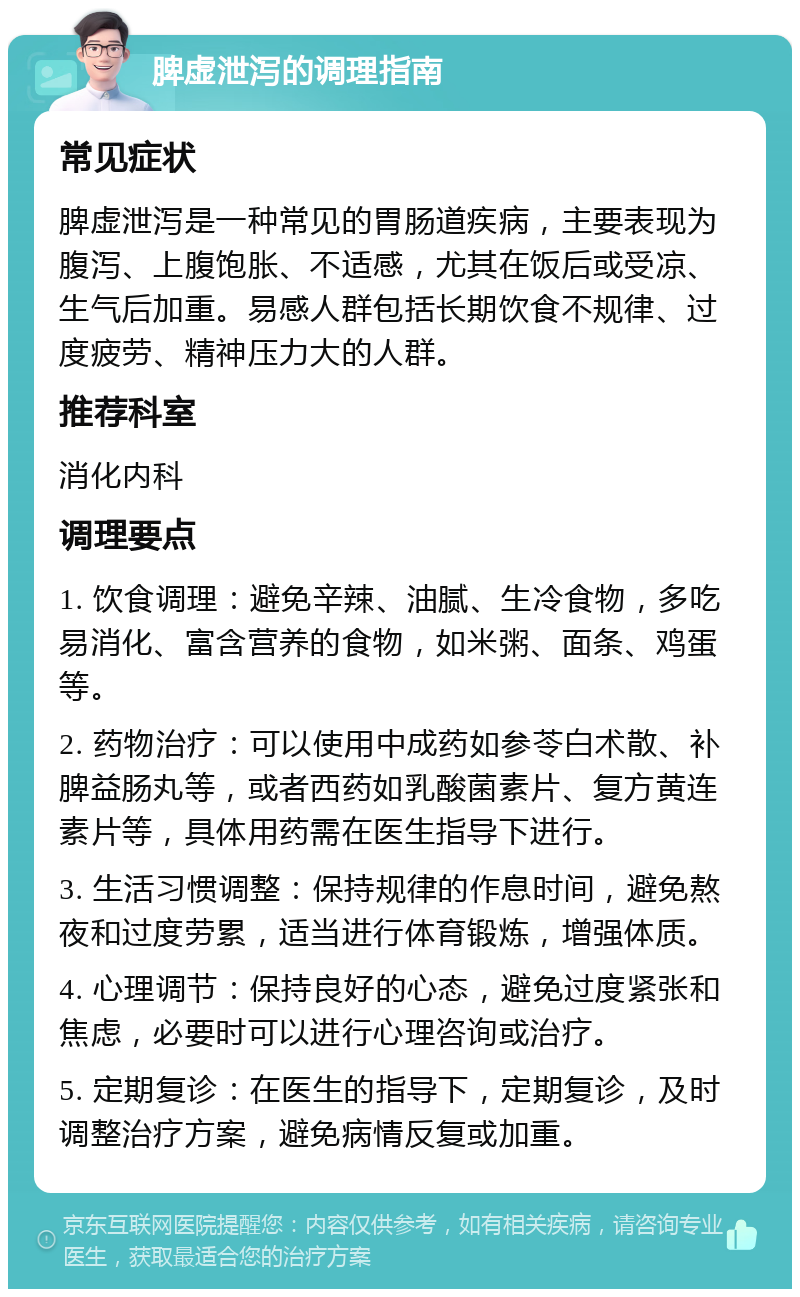 脾虚泄泻的调理指南 常见症状 脾虚泄泻是一种常见的胃肠道疾病，主要表现为腹泻、上腹饱胀、不适感，尤其在饭后或受凉、生气后加重。易感人群包括长期饮食不规律、过度疲劳、精神压力大的人群。 推荐科室 消化内科 调理要点 1. 饮食调理：避免辛辣、油腻、生冷食物，多吃易消化、富含营养的食物，如米粥、面条、鸡蛋等。 2. 药物治疗：可以使用中成药如参苓白术散、补脾益肠丸等，或者西药如乳酸菌素片、复方黄连素片等，具体用药需在医生指导下进行。 3. 生活习惯调整：保持规律的作息时间，避免熬夜和过度劳累，适当进行体育锻炼，增强体质。 4. 心理调节：保持良好的心态，避免过度紧张和焦虑，必要时可以进行心理咨询或治疗。 5. 定期复诊：在医生的指导下，定期复诊，及时调整治疗方案，避免病情反复或加重。