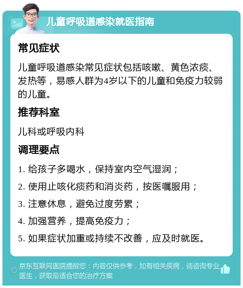 儿童呼吸道感染就医指南 常见症状 儿童呼吸道感染常见症状包括咳嗽、黄色浓痰、发热等，易感人群为4岁以下的儿童和免疫力较弱的儿童。 推荐科室 儿科或呼吸内科 调理要点 1. 给孩子多喝水，保持室内空气湿润； 2. 使用止咳化痰药和消炎药，按医嘱服用； 3. 注意休息，避免过度劳累； 4. 加强营养，提高免疫力； 5. 如果症状加重或持续不改善，应及时就医。