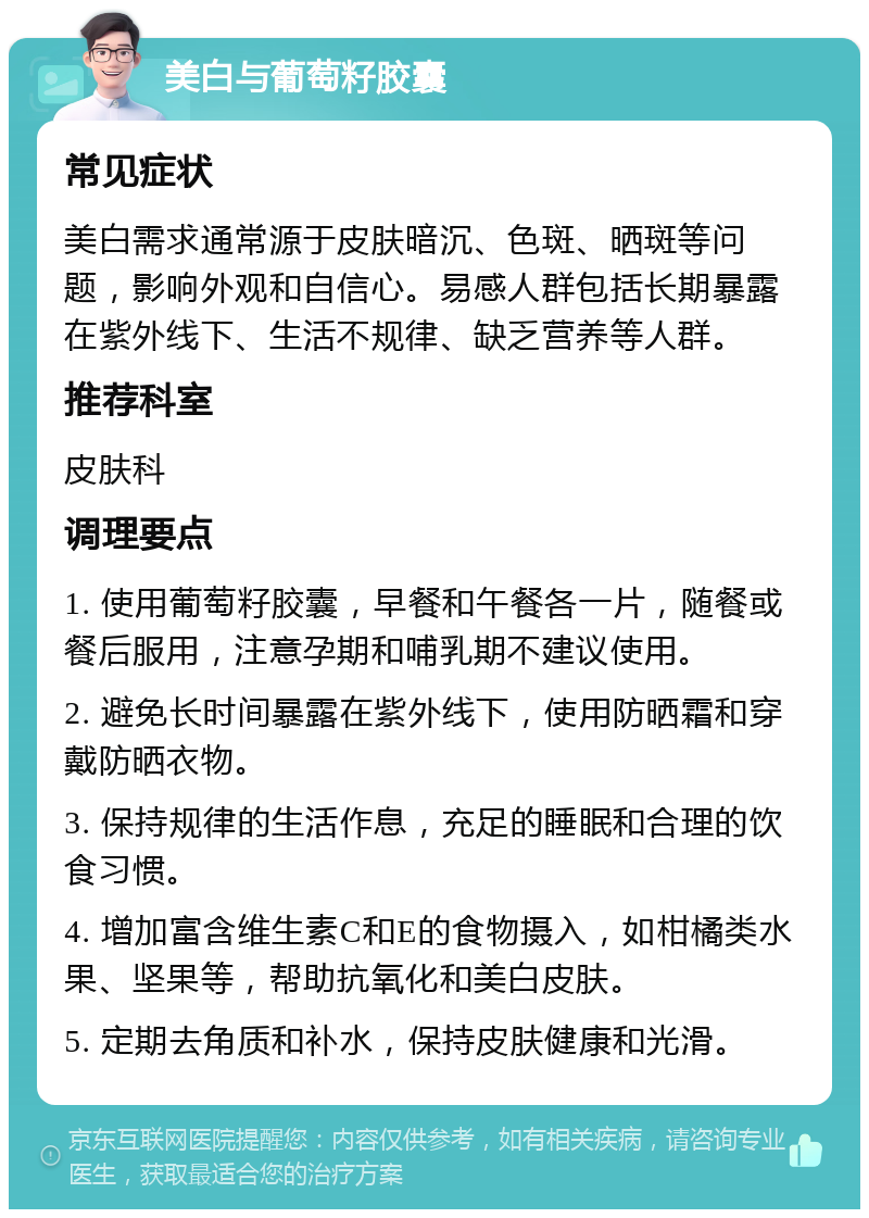 美白与葡萄籽胶囊 常见症状 美白需求通常源于皮肤暗沉、色斑、晒斑等问题，影响外观和自信心。易感人群包括长期暴露在紫外线下、生活不规律、缺乏营养等人群。 推荐科室 皮肤科 调理要点 1. 使用葡萄籽胶囊，早餐和午餐各一片，随餐或餐后服用，注意孕期和哺乳期不建议使用。 2. 避免长时间暴露在紫外线下，使用防晒霜和穿戴防晒衣物。 3. 保持规律的生活作息，充足的睡眠和合理的饮食习惯。 4. 增加富含维生素C和E的食物摄入，如柑橘类水果、坚果等，帮助抗氧化和美白皮肤。 5. 定期去角质和补水，保持皮肤健康和光滑。